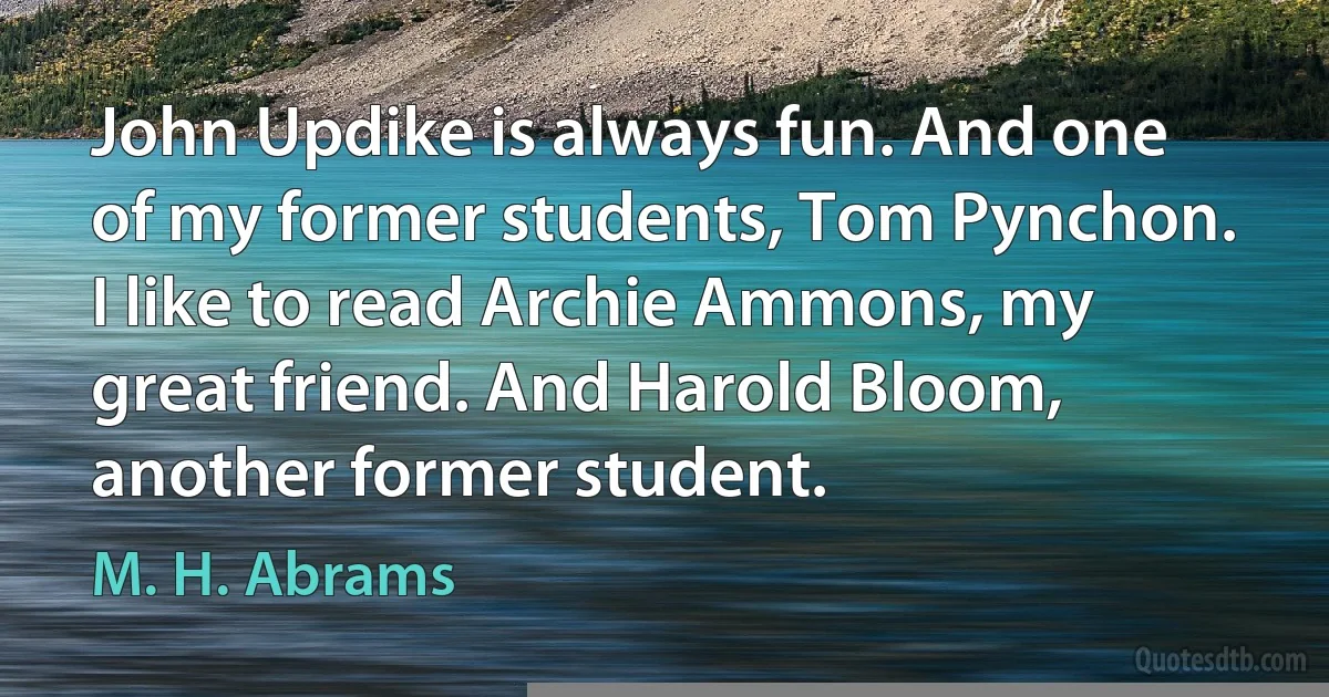 John Updike is always fun. And one of my former students, Tom Pynchon. I like to read Archie Ammons, my great friend. And Harold Bloom, another former student. (M. H. Abrams)