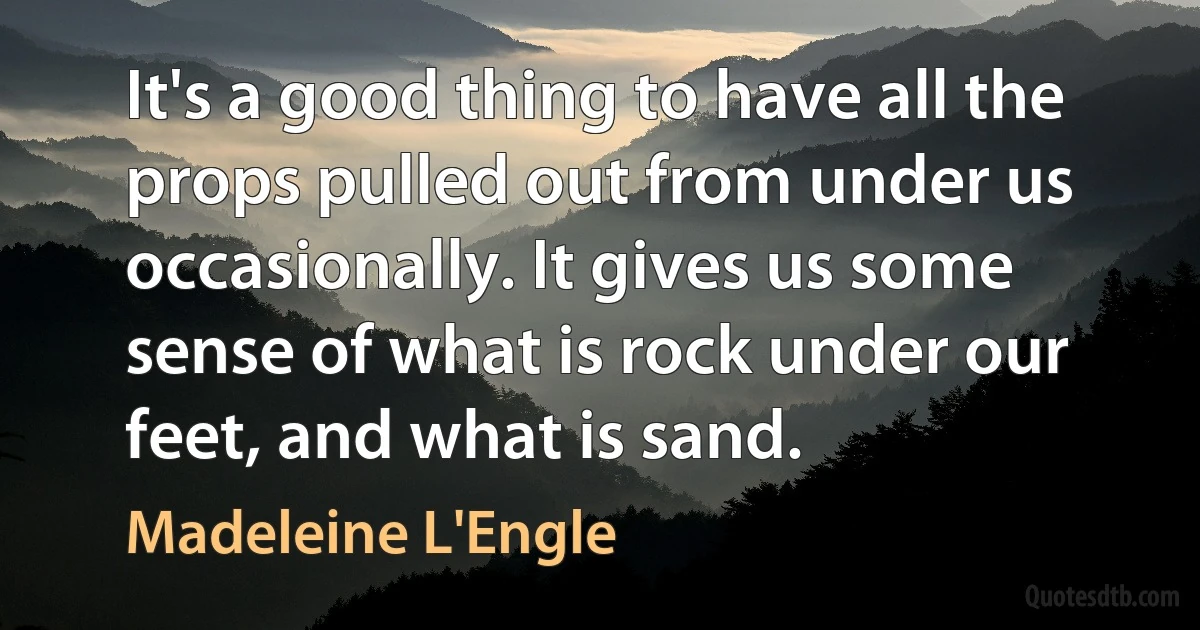 It's a good thing to have all the props pulled out from under us occasionally. It gives us some sense of what is rock under our feet, and what is sand. (Madeleine L'Engle)