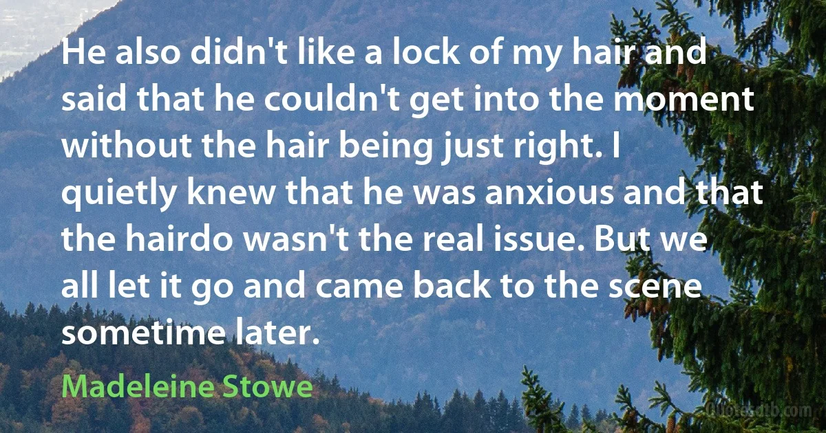 He also didn't like a lock of my hair and said that he couldn't get into the moment without the hair being just right. I quietly knew that he was anxious and that the hairdo wasn't the real issue. But we all let it go and came back to the scene sometime later. (Madeleine Stowe)