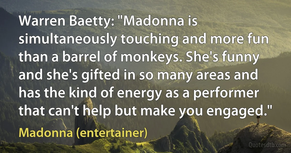 Warren Baetty: "Madonna is simultaneously touching and more fun than a barrel of monkeys. She's funny and she's gifted in so many areas and has the kind of energy as a performer that can't help but make you engaged." (Madonna (entertainer))