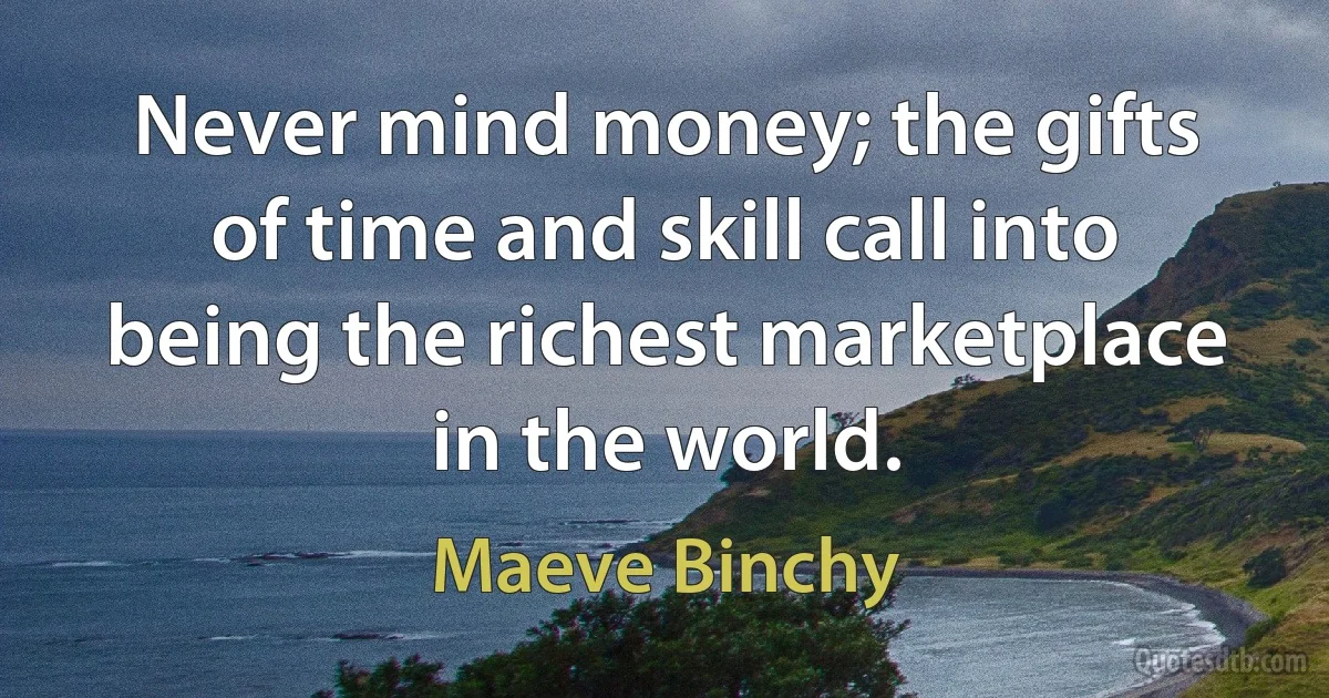 Never mind money; the gifts of time and skill call into being the richest marketplace in the world. (Maeve Binchy)