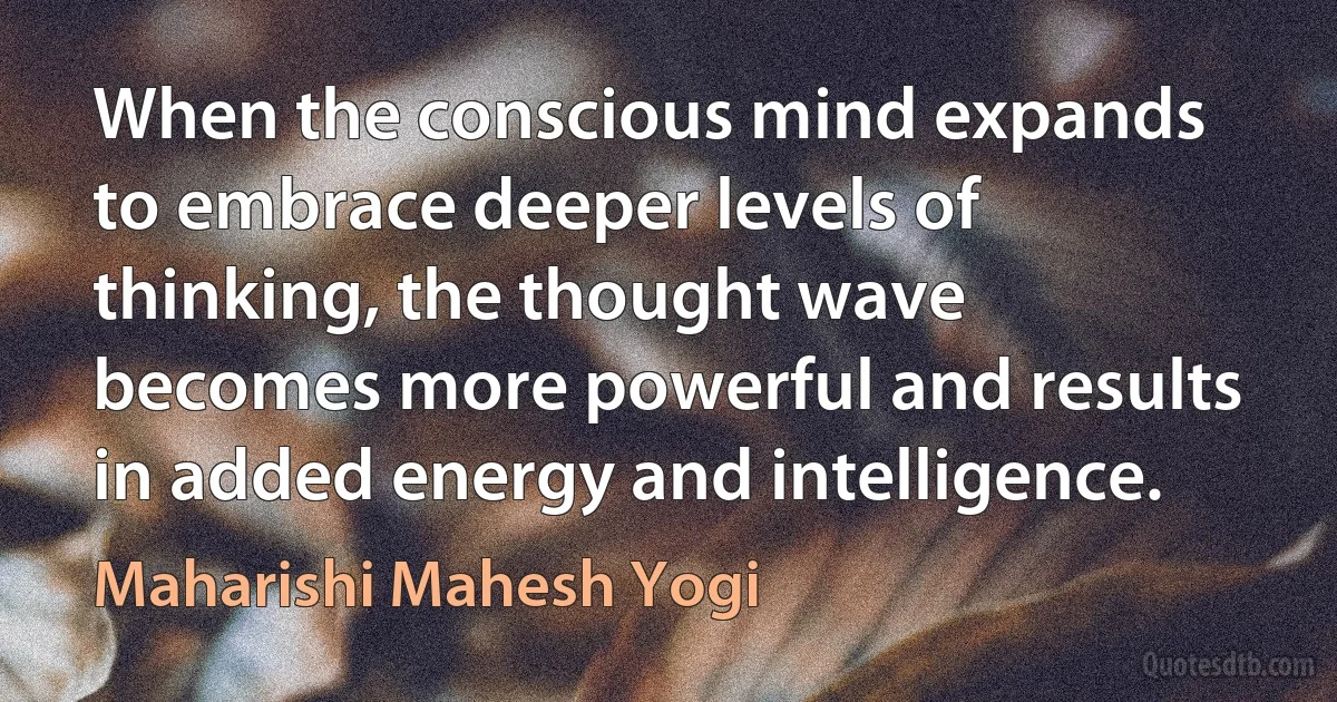 When the conscious mind expands to embrace deeper levels of thinking, the thought wave becomes more powerful and results in added energy and intelligence. (Maharishi Mahesh Yogi)