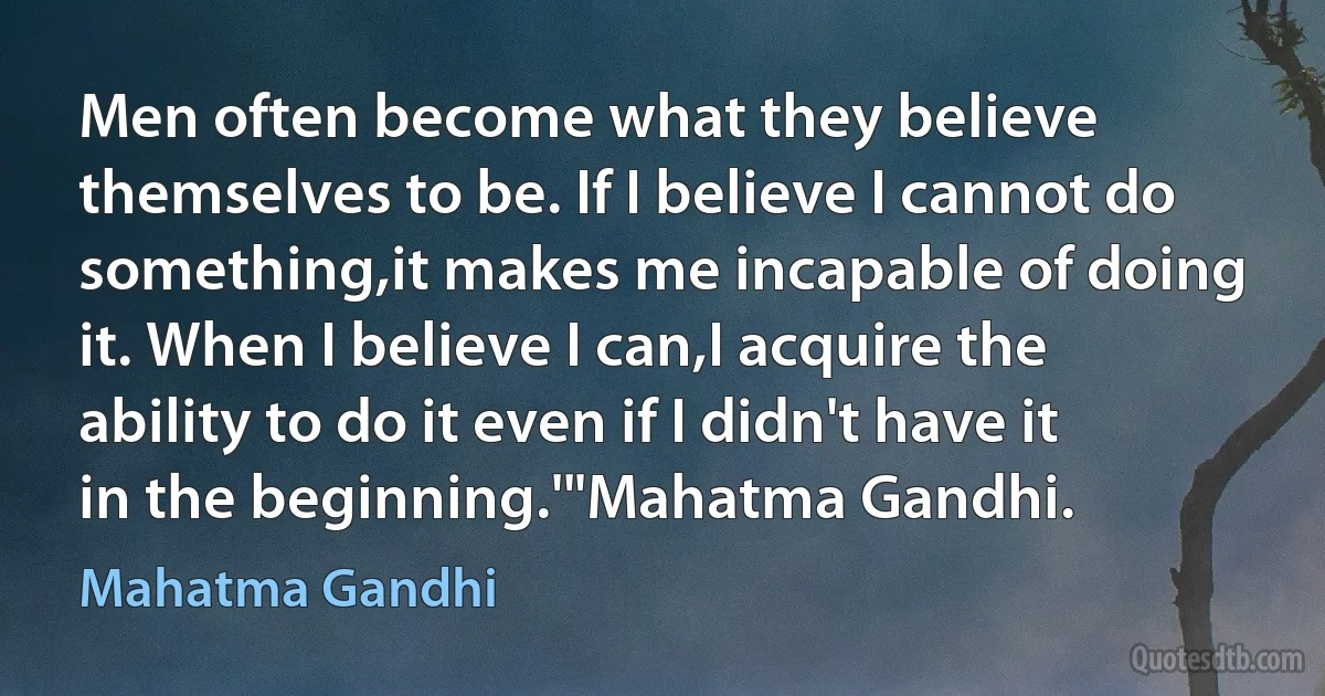 Men often become what they believe themselves to be. If I believe I cannot do something,it makes me incapable of doing it. When I believe I can,I acquire the ability to do it even if I didn't have it in the beginning.'"Mahatma Gandhi. (Mahatma Gandhi)