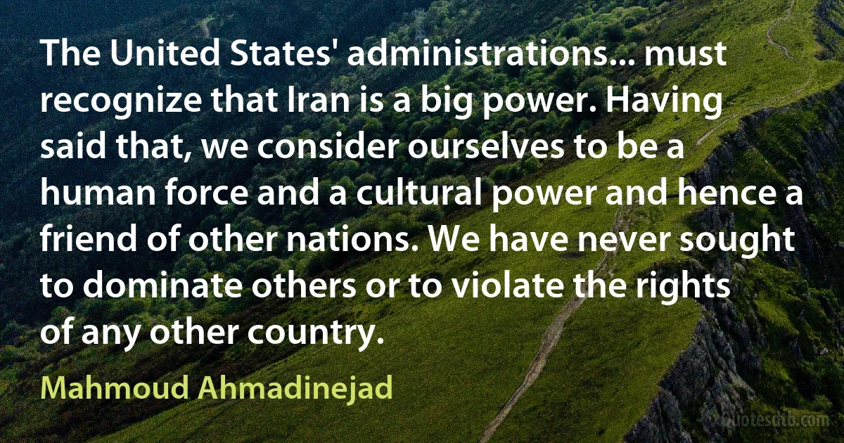 The United States' administrations... must recognize that Iran is a big power. Having said that, we consider ourselves to be a human force and a cultural power and hence a friend of other nations. We have never sought to dominate others or to violate the rights of any other country. (Mahmoud Ahmadinejad)