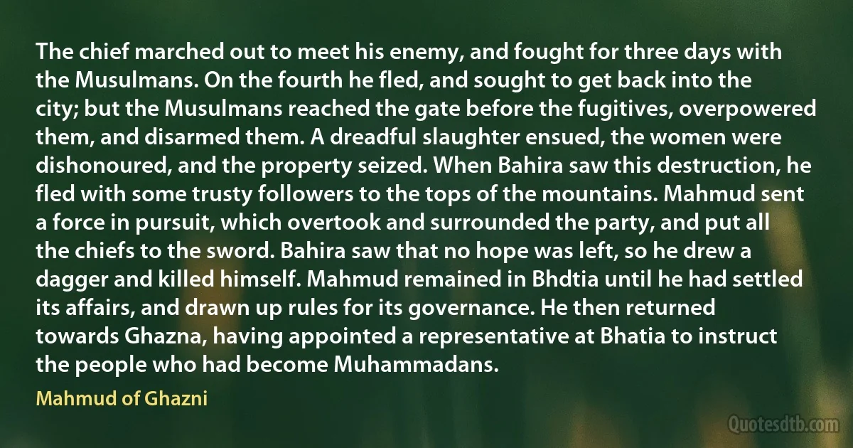 The chief marched out to meet his enemy, and fought for three days with the Musulmans. On the fourth he fled, and sought to get back into the city; but the Musulmans reached the gate before the fugitives, overpowered them, and disarmed them. A dreadful slaughter ensued, the women were dishonoured, and the property seized. When Bahira saw this destruction, he fled with some trusty followers to the tops of the mountains. Mahmud sent a force in pursuit, which overtook and surrounded the party, and put all the chiefs to the sword. Bahira saw that no hope was left, so he drew a dagger and killed himself. Mahmud remained in Bhdtia until he had settled its affairs, and drawn up rules for its governance. He then returned towards Ghazna, having appointed a representative at Bhatia to instruct the people who had become Muhammadans. (Mahmud of Ghazni)