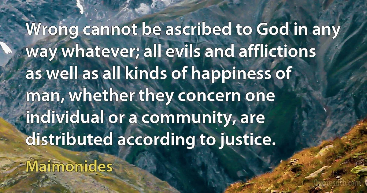 Wrong cannot be ascribed to God in any way whatever; all evils and afflictions as well as all kinds of happiness of man, whether they concern one individual or a community, are distributed according to justice. (Maimonides)