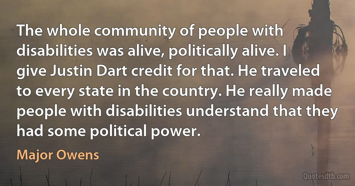 The whole community of people with disabilities was alive, politically alive. I give Justin Dart credit for that. He traveled to every state in the country. He really made people with disabilities understand that they had some political power. (Major Owens)