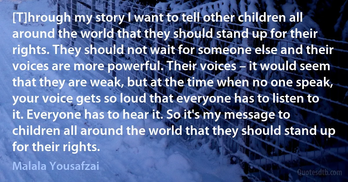 [T]hrough my story I want to tell other children all around the world that they should stand up for their rights. They should not wait for someone else and their voices are more powerful. Their voices – it would seem that they are weak, but at the time when no one speak, your voice gets so loud that everyone has to listen to it. Everyone has to hear it. So it's my message to children all around the world that they should stand up for their rights. (Malala Yousafzai)