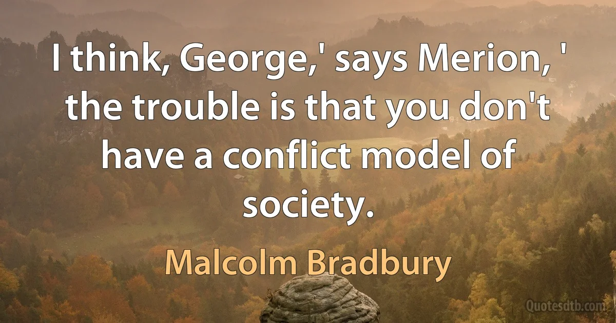 I think, George,' says Merion, ' the trouble is that you don't have a conflict model of society. (Malcolm Bradbury)