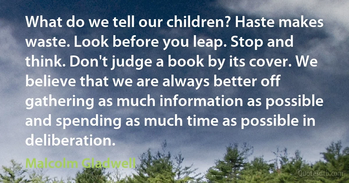 What do we tell our children? Haste makes waste. Look before you leap. Stop and think. Don't judge a book by its cover. We believe that we are always better off gathering as much information as possible and spending as much time as possible in deliberation. (Malcolm Gladwell)