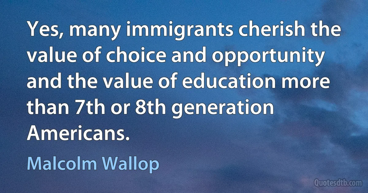 Yes, many immigrants cherish the value of choice and opportunity and the value of education more than 7th or 8th generation Americans. (Malcolm Wallop)