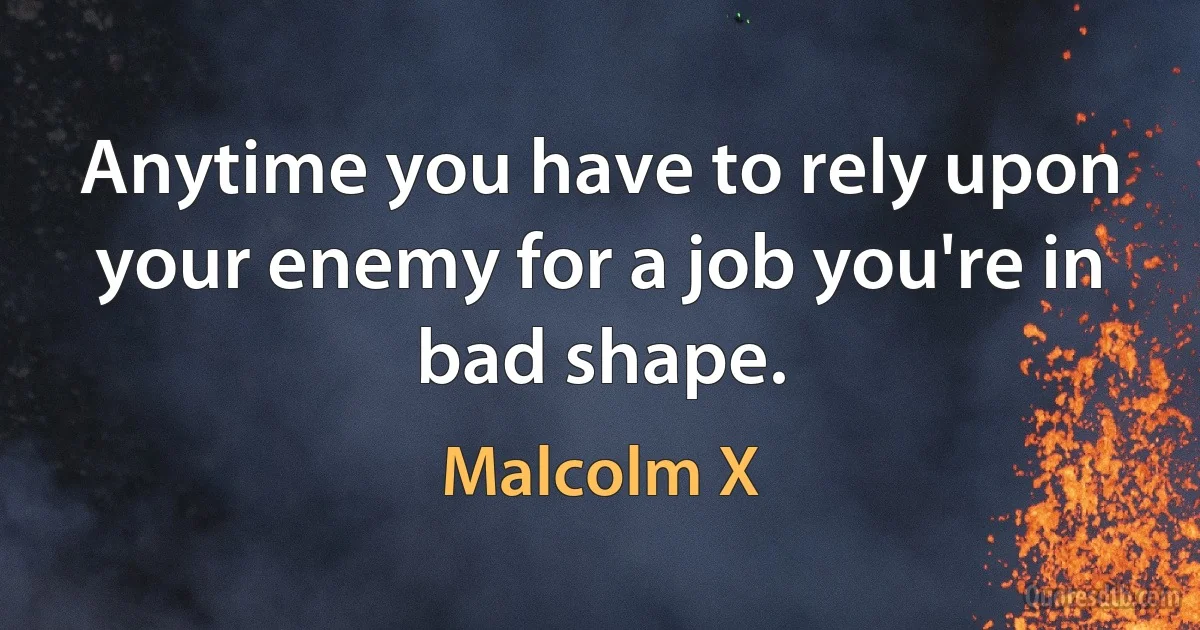 Anytime you have to rely upon your enemy for a job you're in bad shape. (Malcolm X)