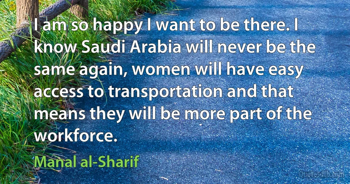 I am so happy I want to be there. I know Saudi Arabia will never be the same again, women will have easy access to transportation and that means they will be more part of the workforce. (Manal al-Sharif)