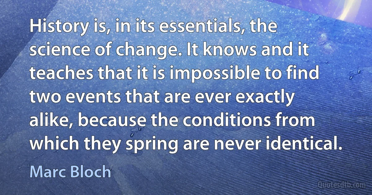 History is, in its essentials, the science of change. It knows and it teaches that it is impossible to find two events that are ever exactly alike, because the conditions from which they spring are never identical. (Marc Bloch)