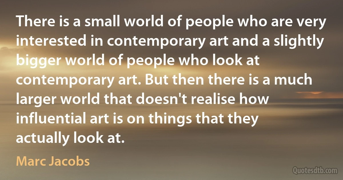 There is a small world of people who are very interested in contemporary art and a slightly bigger world of people who look at contemporary art. But then there is a much larger world that doesn't realise how influential art is on things that they actually look at. (Marc Jacobs)