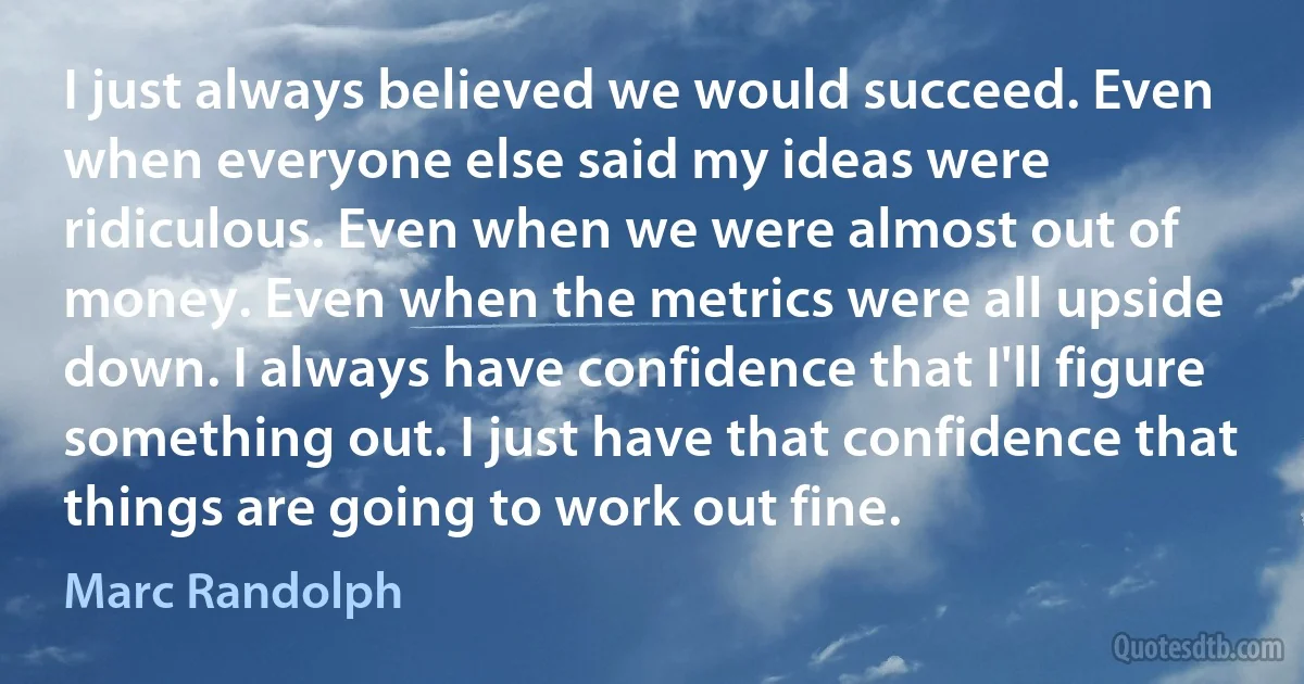 I just always believed we would succeed. Even when everyone else said my ideas were ridiculous. Even when we were almost out of money. Even when the metrics were all upside down. I always have confidence that I'll figure something out. I just have that confidence that things are going to work out fine. (Marc Randolph)