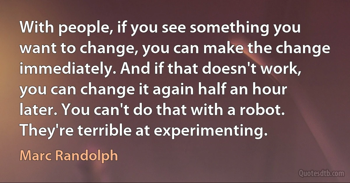 With people, if you see something you want to change, you can make the change immediately. And if that doesn't work, you can change it again half an hour later. You can't do that with a robot. They're terrible at experimenting. (Marc Randolph)