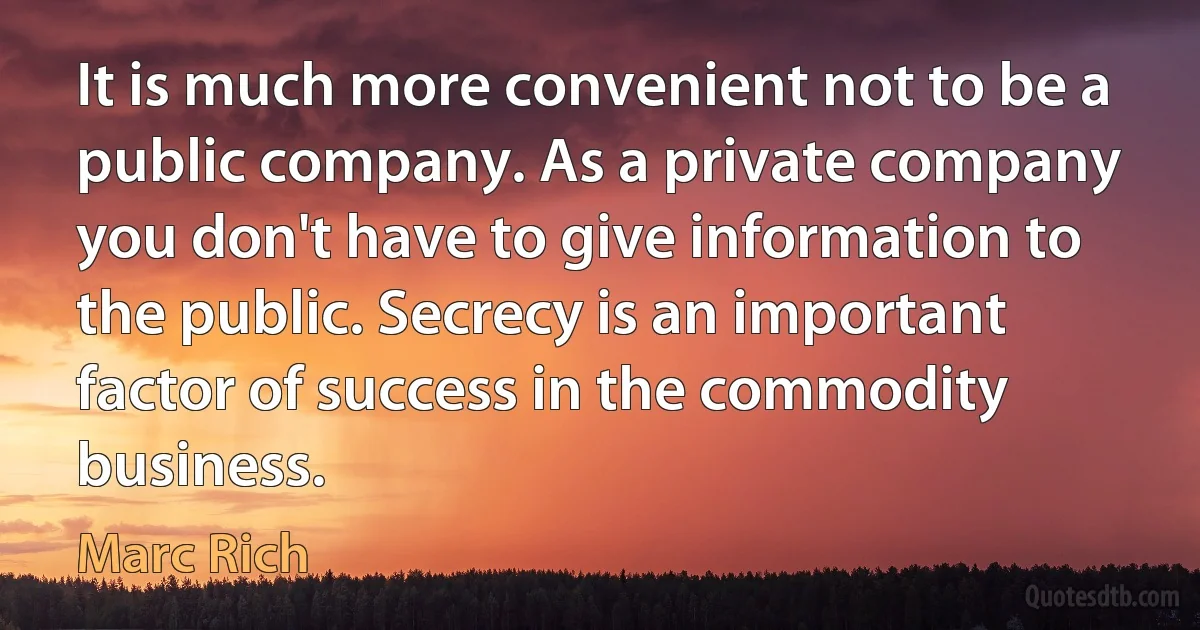 It is much more convenient not to be a public company. As a private company you don't have to give information to the public. Secrecy is an important factor of success in the commodity business. (Marc Rich)