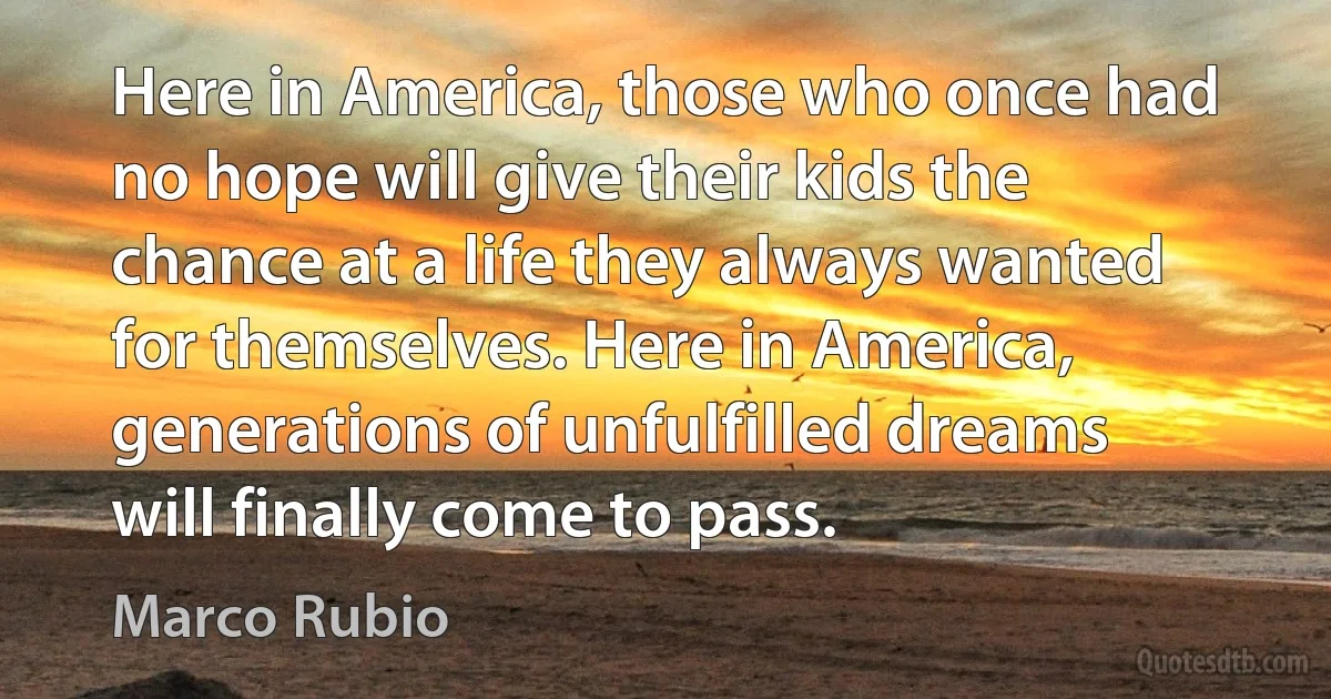 Here in America, those who once had no hope will give their kids the chance at a life they always wanted for themselves. Here in America, generations of unfulfilled dreams will finally come to pass. (Marco Rubio)