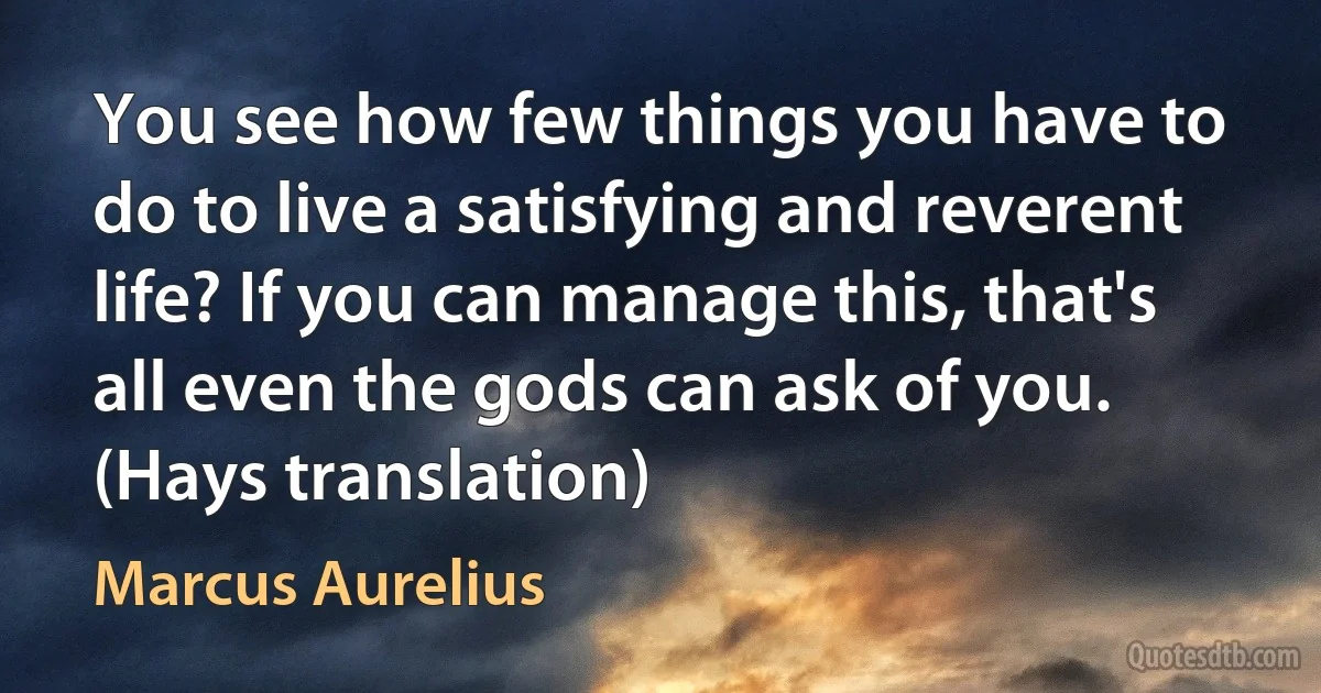 You see how few things you have to do to live a satisfying and reverent life? If you can manage this, that's all even the gods can ask of you. (Hays translation) (Marcus Aurelius)