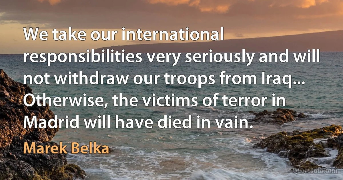 We take our international responsibilities very seriously and will not withdraw our troops from Iraq... Otherwise, the victims of terror in Madrid will have died in vain. (Marek Belka)