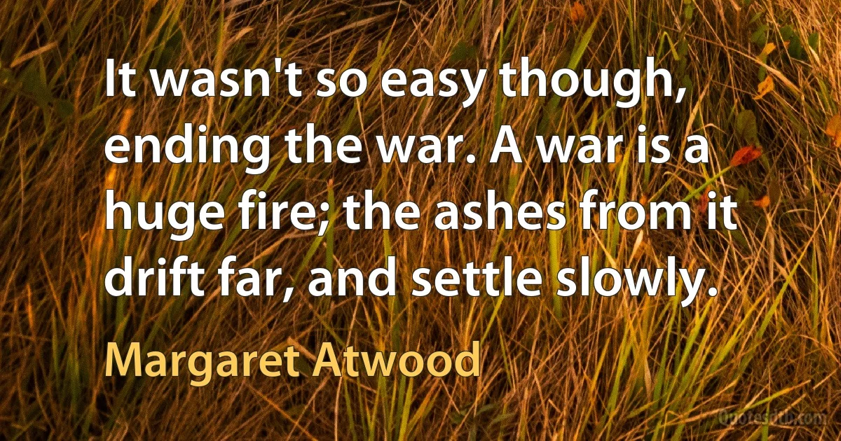 It wasn't so easy though, ending the war. A war is a huge fire; the ashes from it drift far, and settle slowly. (Margaret Atwood)