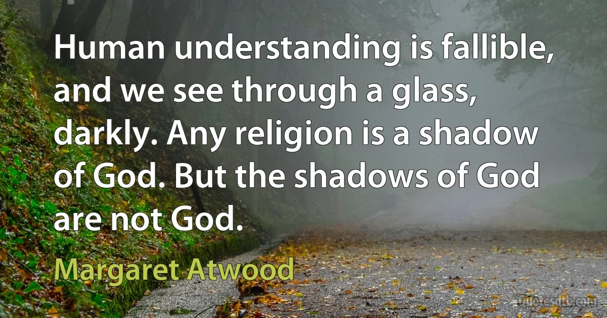 Human understanding is fallible, and we see through a glass, darkly. Any religion is a shadow of God. But the shadows of God are not God. (Margaret Atwood)