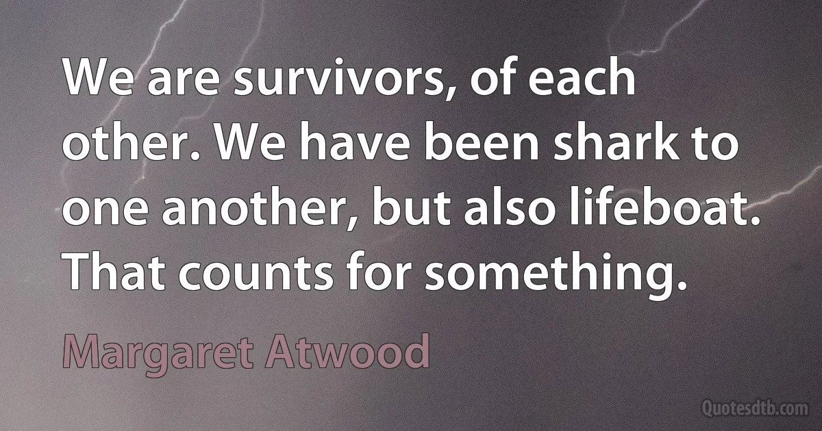 We are survivors, of each other. We have been shark to one another, but also lifeboat. That counts for something. (Margaret Atwood)