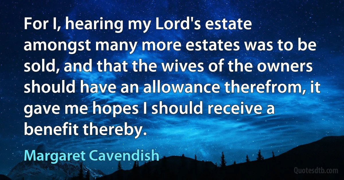 For I, hearing my Lord's estate amongst many more estates was to be sold, and that the wives of the owners should have an allowance therefrom, it gave me hopes I should receive a benefit thereby. (Margaret Cavendish)