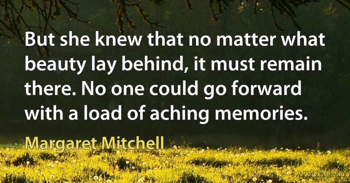 But she knew that no matter what beauty lay behind, it must remain there. No one could go forward with a load of aching memories. (Margaret Mitchell)