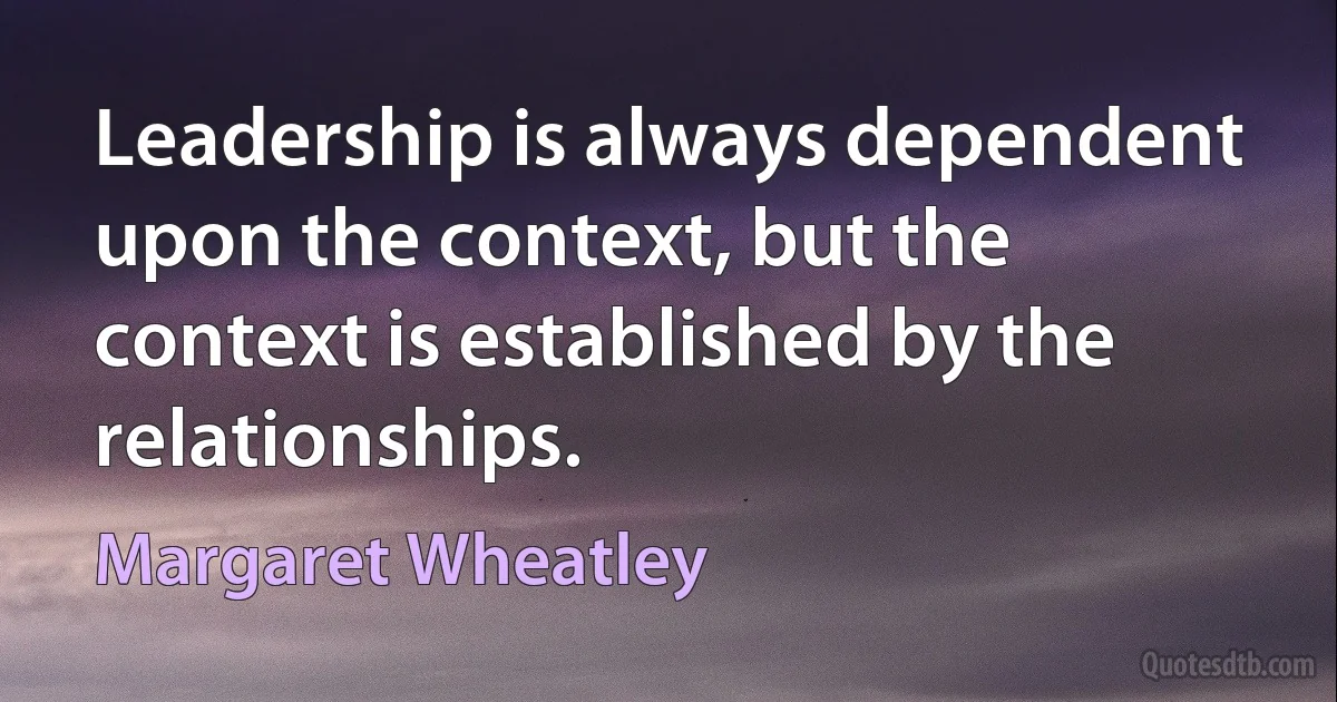 Leadership is always dependent upon the context, but the context is established by the relationships. (Margaret Wheatley)