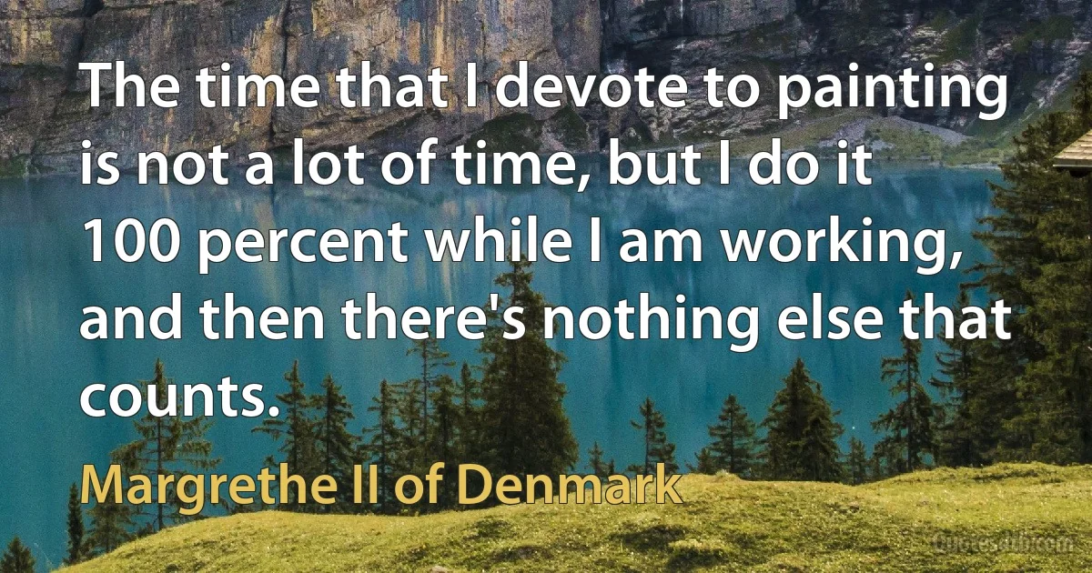 The time that I devote to painting is not a lot of time, but I do it 100 percent while I am working, and then there's nothing else that counts. (Margrethe II of Denmark)