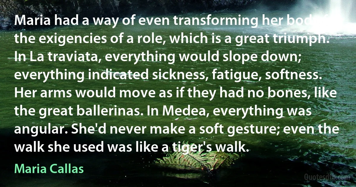 Maria had a way of even transforming her body for the exigencies of a role, which is a great triumph. In La traviata, everything would slope down; everything indicated sickness, fatigue, softness. Her arms would move as if they had no bones, like the great ballerinas. In Medea, everything was angular. She'd never make a soft gesture; even the walk she used was like a tiger's walk. (Maria Callas)