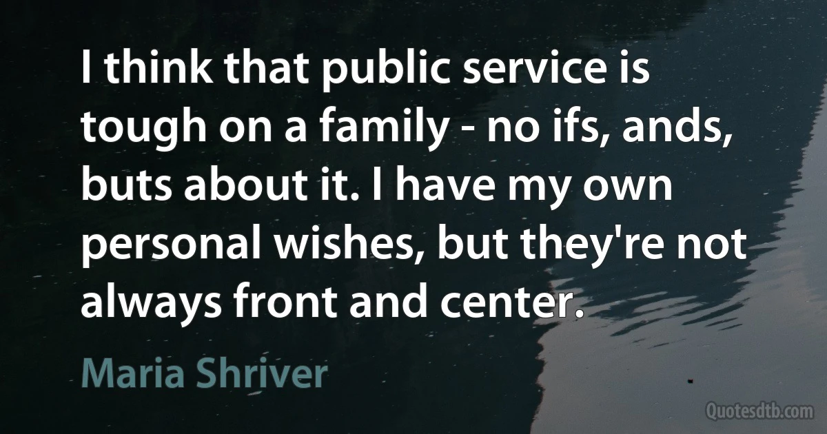 I think that public service is tough on a family - no ifs, ands, buts about it. I have my own personal wishes, but they're not always front and center. (Maria Shriver)