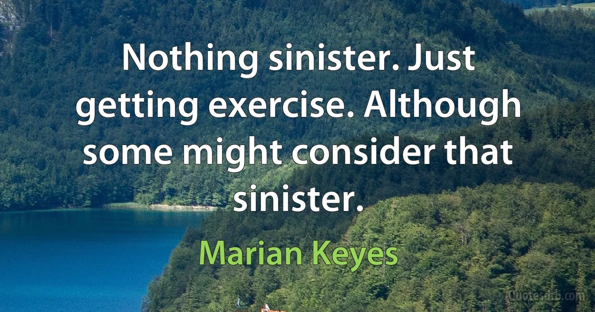 Nothing sinister. Just getting exercise. Although some might consider that sinister. (Marian Keyes)