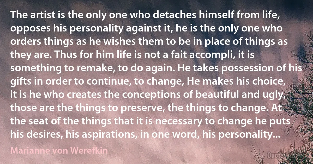 The artist is the only one who detaches himself from life, opposes his personality against it, he is the only one who orders things as he wishes them to be in place of things as they are. Thus for him life is not a fait accompli, it is something to remake, to do again. He takes possession of his gifts in order to continue, to change, He makes his choice, it is he who creates the conceptions of beautiful and ugly, those are the things to preserve, the things to change. At the seat of the things that it is necessary to change he puts his desires, his aspirations, in one word, his personality... (Marianne von Werefkin)