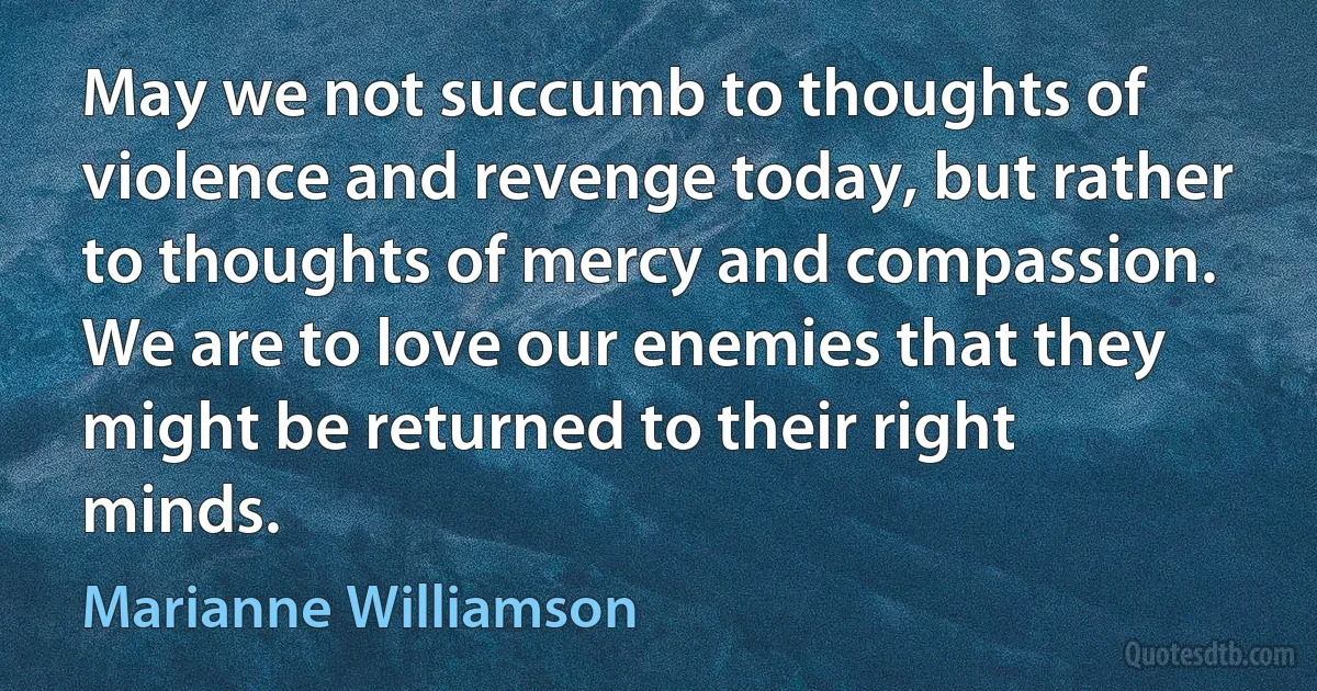 May we not succumb to thoughts of violence and revenge today, but rather to thoughts of mercy and compassion. We are to love our enemies that they might be returned to their right minds. (Marianne Williamson)