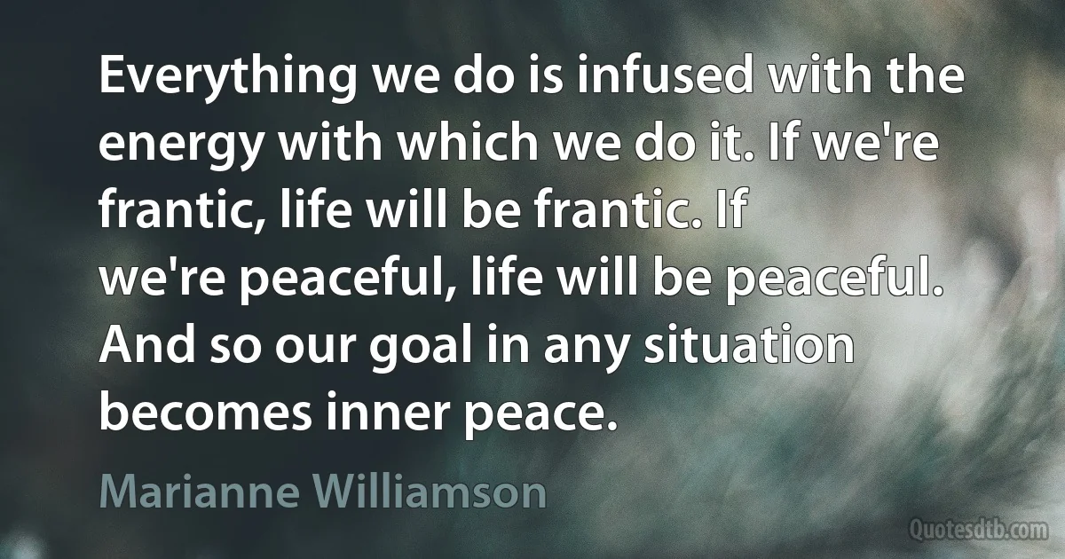 Everything we do is infused with the energy with which we do it. If we're frantic, life will be frantic. If we're peaceful, life will be peaceful. And so our goal in any situation becomes inner peace. (Marianne Williamson)