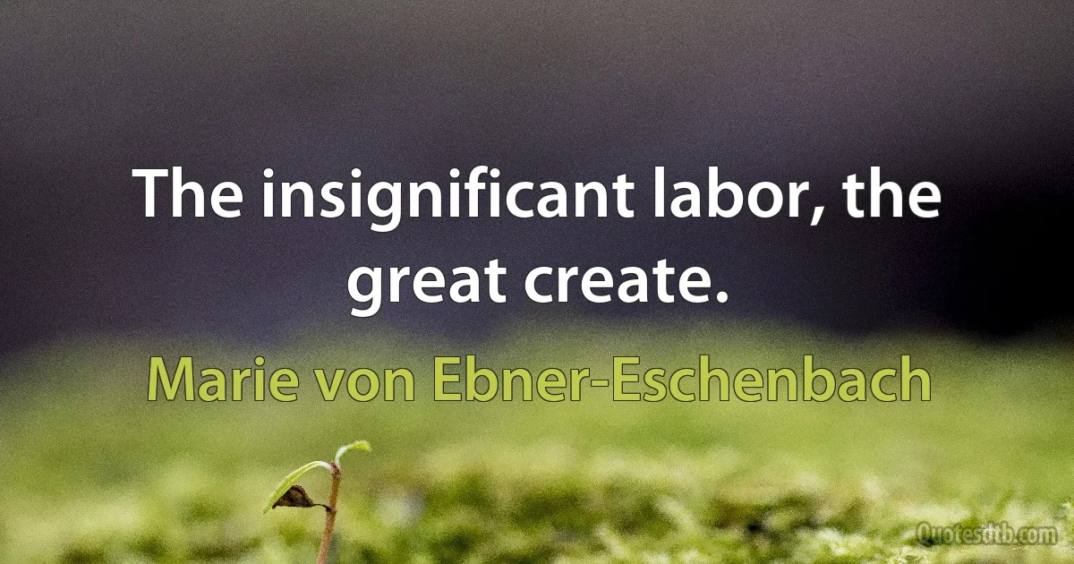 The insignificant labor, the great create. (Marie von Ebner-Eschenbach)