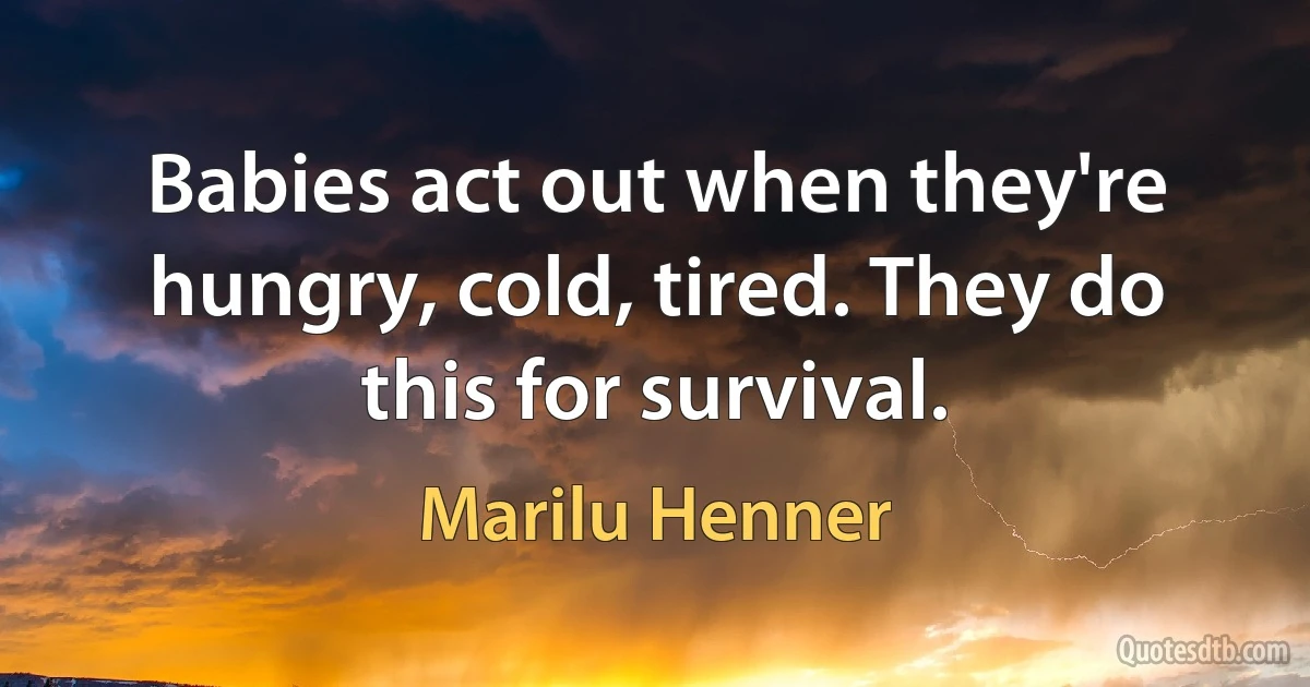 Babies act out when they're hungry, cold, tired. They do this for survival. (Marilu Henner)