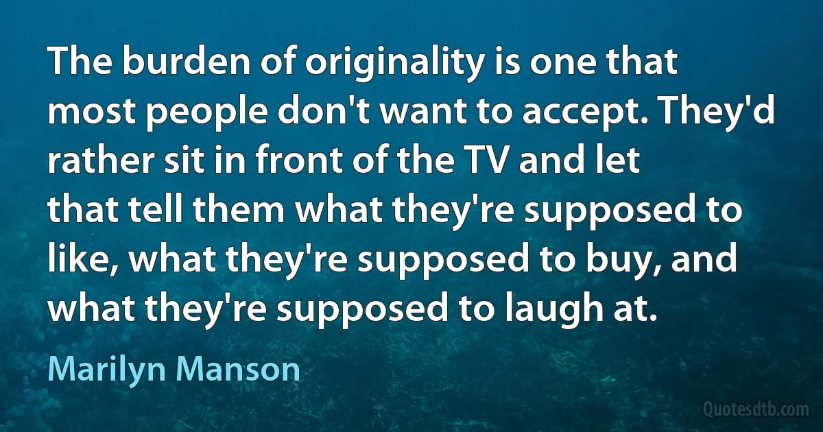 The burden of originality is one that most people don't want to accept. They'd rather sit in front of the TV and let that tell them what they're supposed to like, what they're supposed to buy, and what they're supposed to laugh at. (Marilyn Manson)