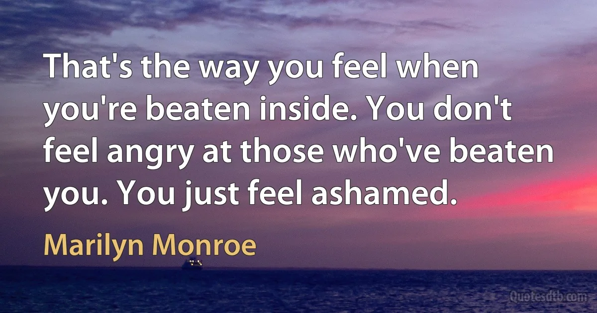 That's the way you feel when you're beaten inside. You don't feel angry at those who've beaten you. You just feel ashamed. (Marilyn Monroe)