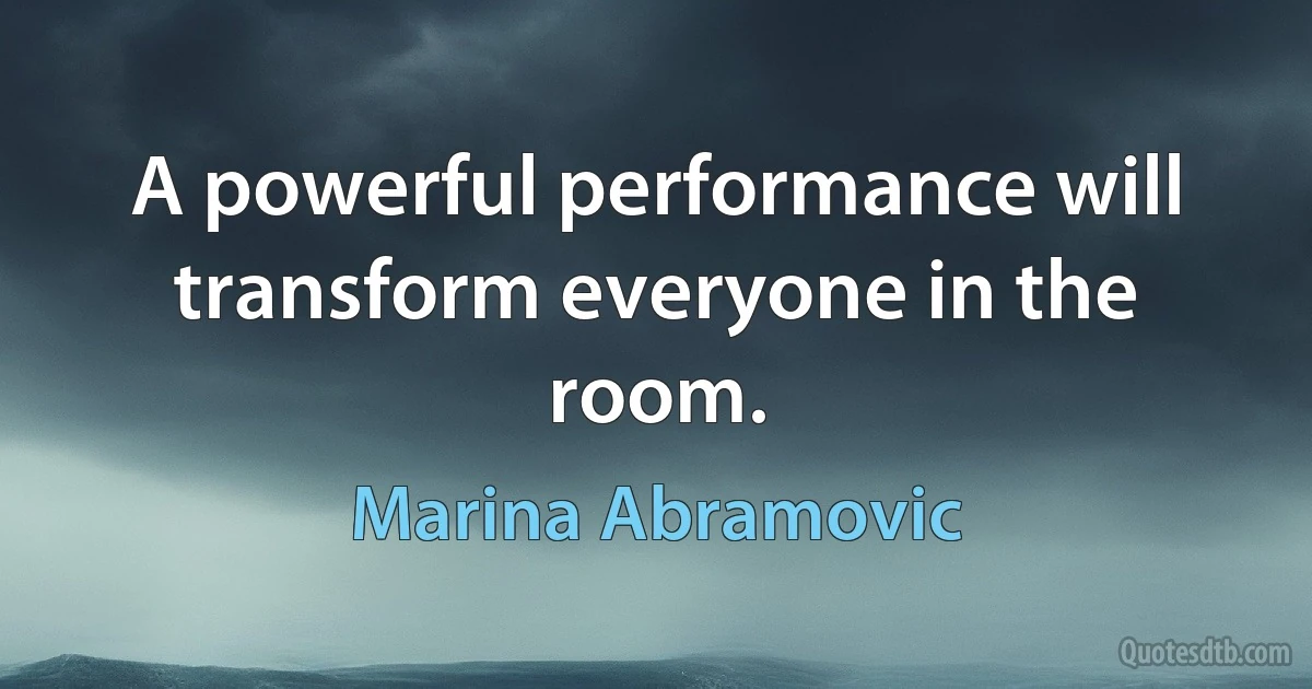 A powerful performance will transform everyone in the room. (Marina Abramovic)