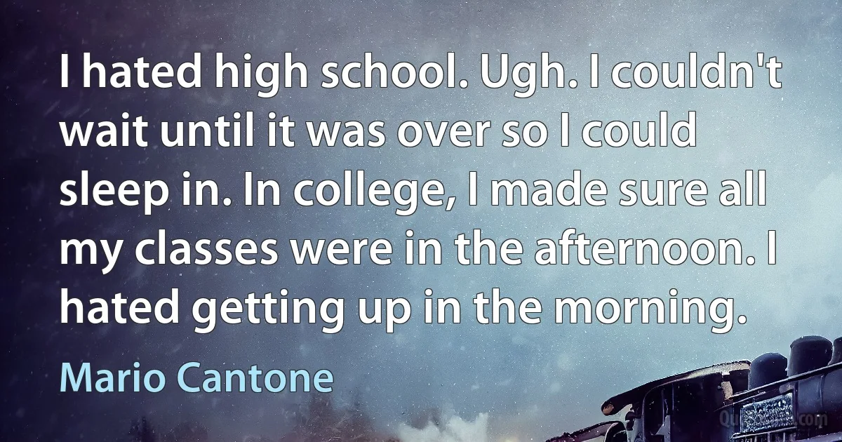 I hated high school. Ugh. I couldn't wait until it was over so I could sleep in. In college, I made sure all my classes were in the afternoon. I hated getting up in the morning. (Mario Cantone)