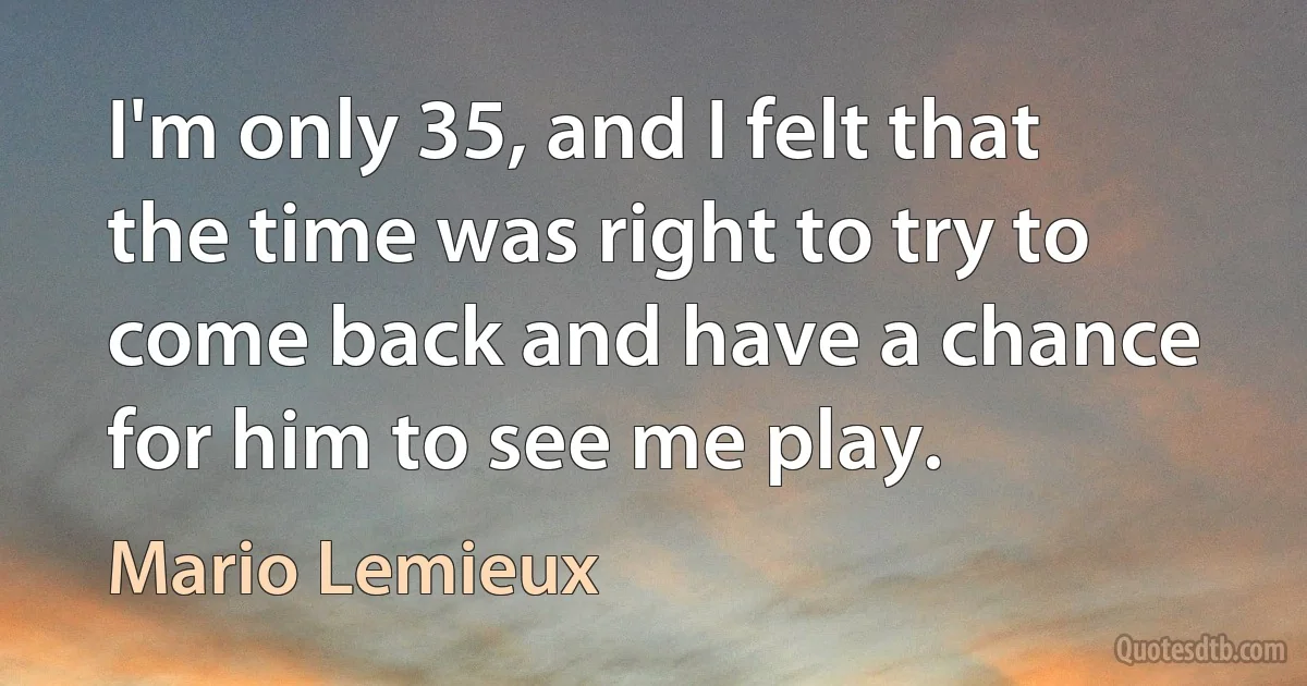 I'm only 35, and I felt that the time was right to try to come back and have a chance for him to see me play. (Mario Lemieux)