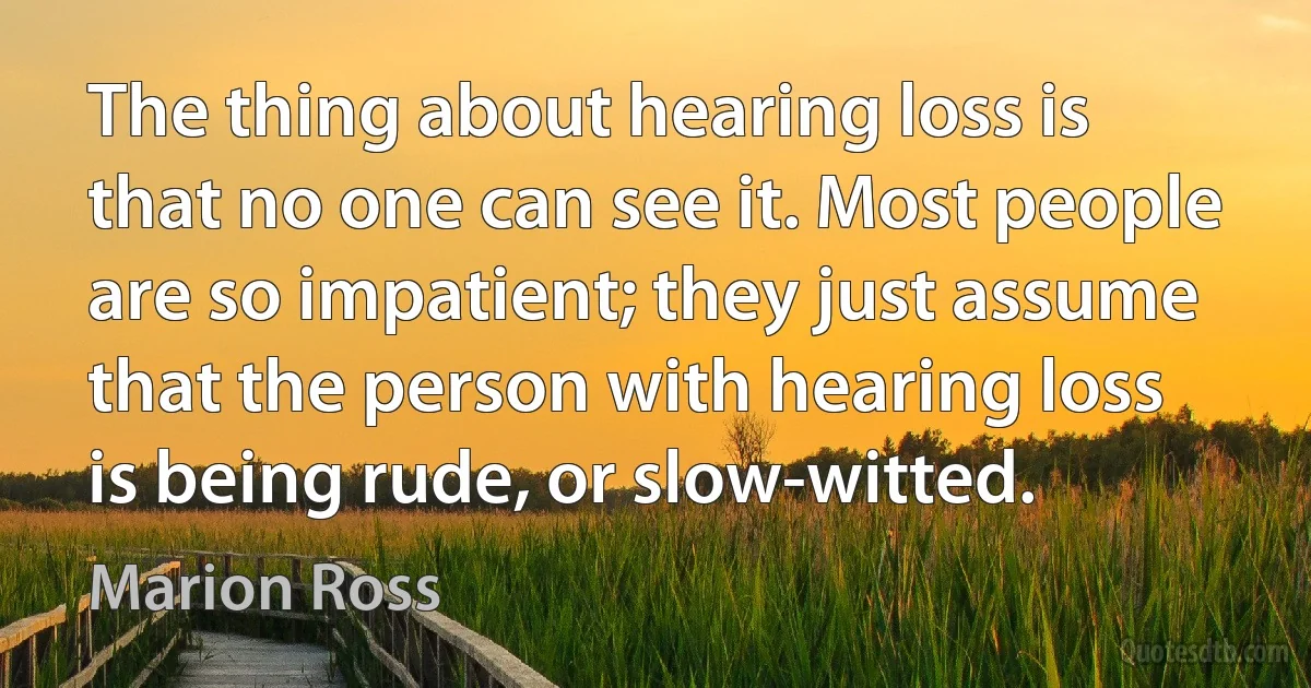 The thing about hearing loss is that no one can see it. Most people are so impatient; they just assume that the person with hearing loss is being rude, or slow-witted. (Marion Ross)