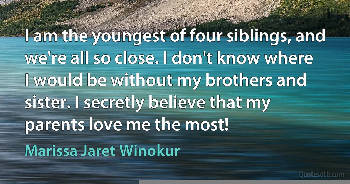 I am the youngest of four siblings, and we're all so close. I don't know where I would be without my brothers and sister. I secretly believe that my parents love me the most! (Marissa Jaret Winokur)