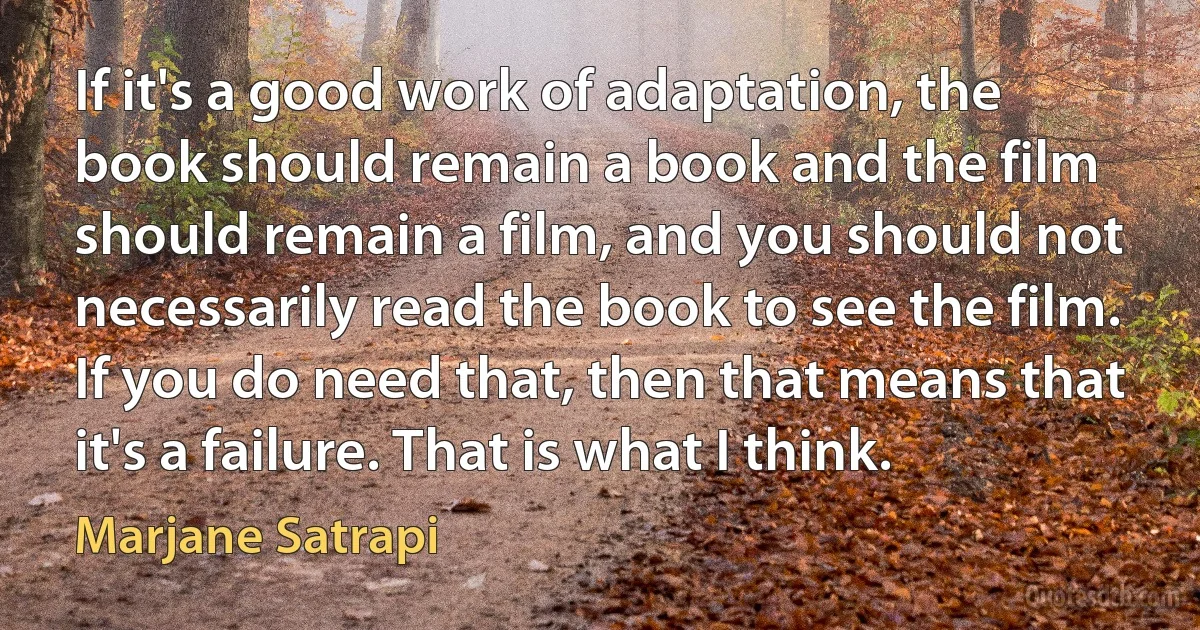 If it's a good work of adaptation, the book should remain a book and the film should remain a film, and you should not necessarily read the book to see the film. If you do need that, then that means that it's a failure. That is what I think. (Marjane Satrapi)