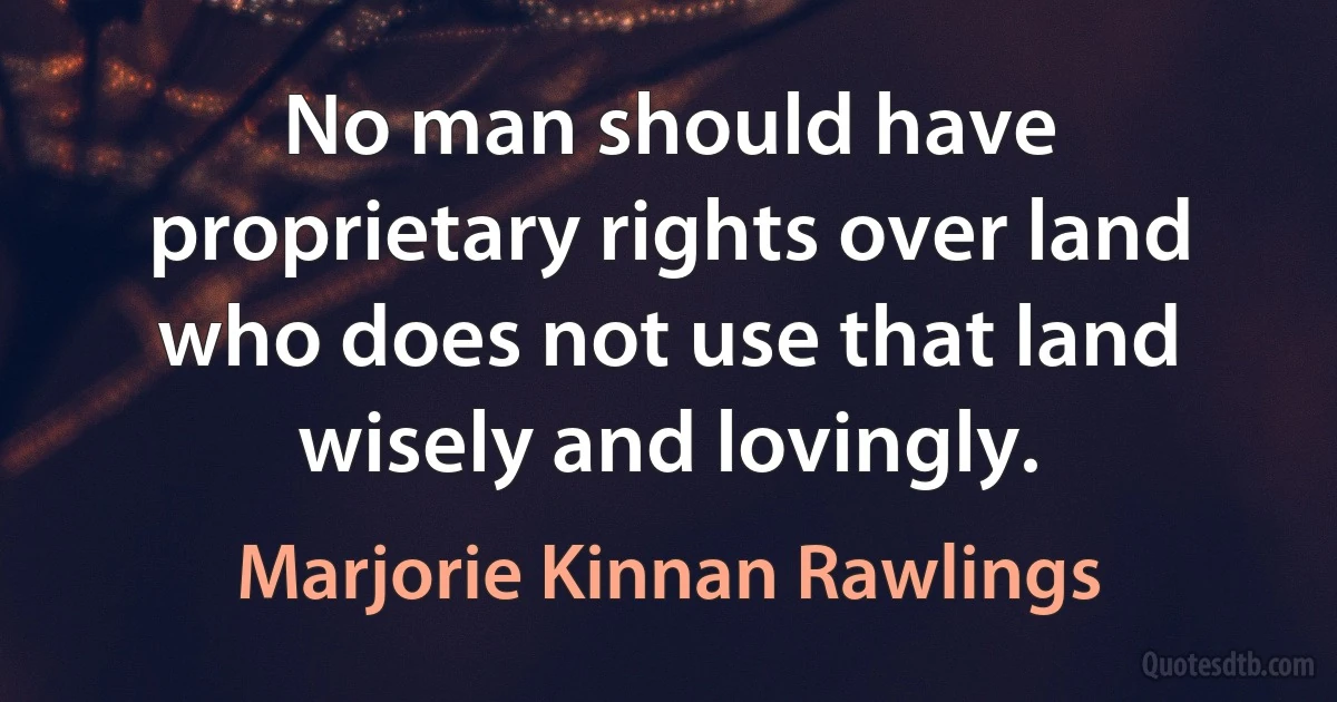 No man should have proprietary rights over land who does not use that land wisely and lovingly. (Marjorie Kinnan Rawlings)