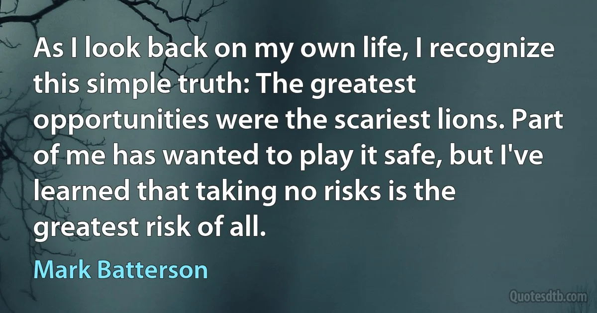 As I look back on my own life, I recognize this simple truth: The greatest opportunities were the scariest lions. Part of me has wanted to play it safe, but I've learned that taking no risks is the greatest risk of all. (Mark Batterson)